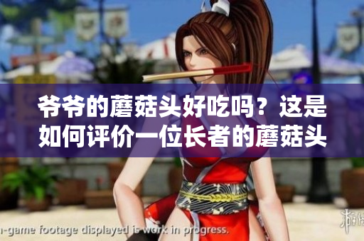 爺爺?shù)哪⒐筋^好吃嗎？這是如何評(píng)價(jià)一位長(zhǎng)者的蘑菇頭新鮮度和味道的問(wèn)題。