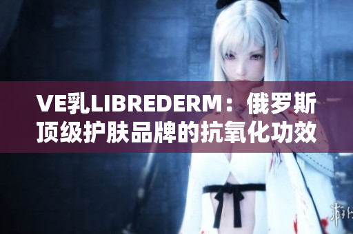 VE乳L(zhǎng)IBREDERM：俄羅斯頂級(jí)護(hù)膚品牌的抗氧化功效