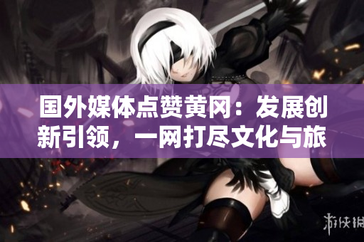 國外媒體點贊黃岡：發(fā)展創(chuàng)新引領(lǐng)，一網(wǎng)打盡文化與旅游魅力