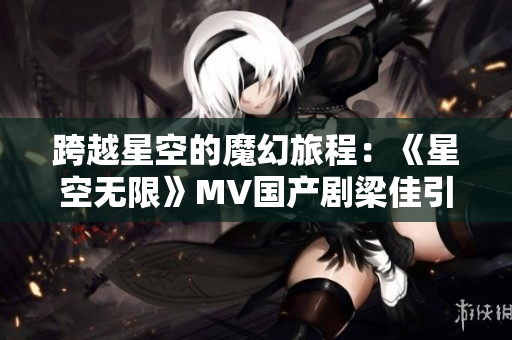 跨越星空的魔幻旅程：《星空無限》MV國產(chǎn)劇梁佳引領觀眾探索未知世界