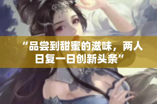 “品嘗到甜蜜的滋味，兩人日復(fù)一日創(chuàng)新頭條”
