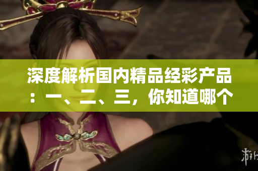 深度解析國內(nèi)精品經(jīng)彩產(chǎn)品：一、二、三，你知道哪個(gè)更適合你？