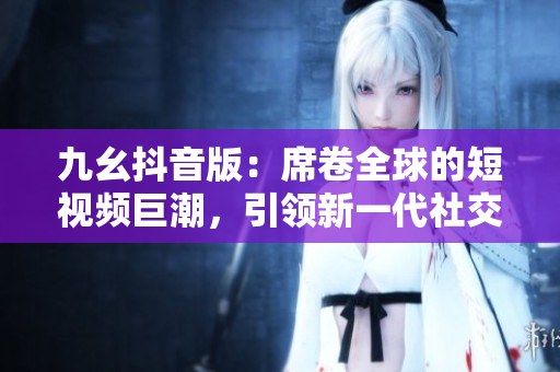 九幺抖音版：席卷全球的短視頻巨潮，引領(lǐng)新一代社交娛樂風(fēng)尚！