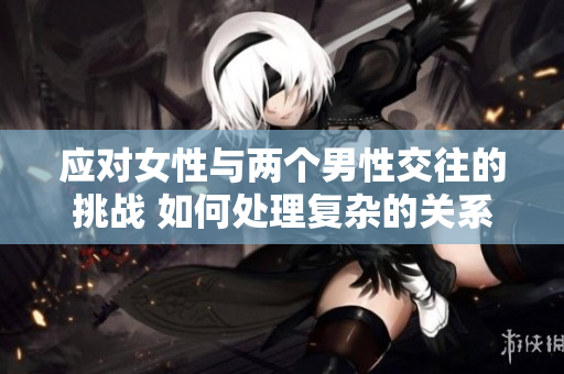 應(yīng)對女性與兩個男性交往的挑戰(zhàn) 如何處理復(fù)雜的關(guān)系？