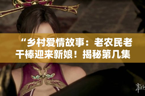 “鄉(xiāng)村愛情故事：老農(nóng)民老干棒迎來新娘！揭秘第幾集的婚禮盛況”