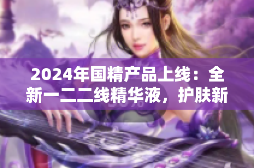 2024年國精產(chǎn)品上線：全新一二二線精華液，護膚新選擇