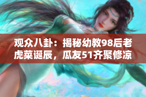 觀眾八卦：揭秘幼教98后老虎菜誕辰，瓜友51齊聚修涼山