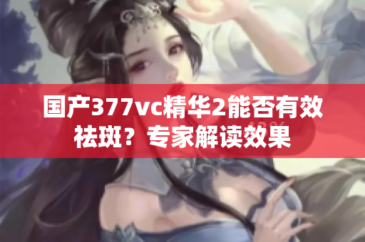 國(guó)產(chǎn)377vc精華2能否有效祛斑？專家解讀效果