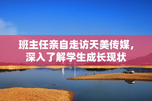 班主任親自走訪天美傳媒，深入了解學(xué)生成長現(xiàn)狀