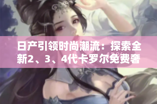 日產(chǎn)引領(lǐng)時尚潮流：探索全新2、3、4代卡羅爾免費奢華體驗