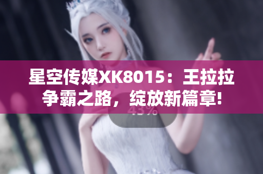 星空傳媒XK8015：王拉拉爭霸之路，綻放新篇章!