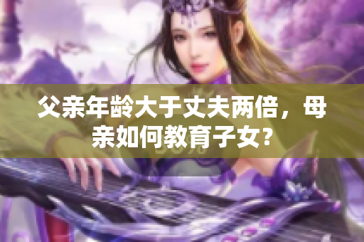 父親年齡大于丈夫兩倍，母親如何教育子女？
