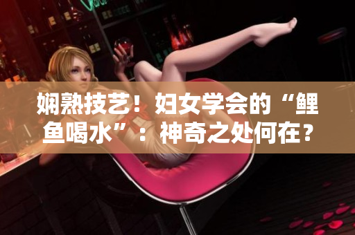嫻熟技藝！婦女學(xué)會的“鯉魚喝水”：神奇之處何在？