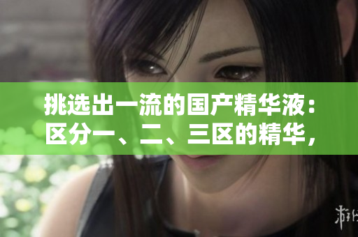 挑選出一流的國產(chǎn)精華液：區(qū)分一、二、三區(qū)的精華，發(fā)現(xiàn)優(yōu)質(zhì)國產(chǎn)品牌