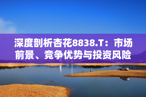 深度剖析杏花8838.T：市場前景、競爭優(yōu)勢與投資風(fēng)險全面解讀