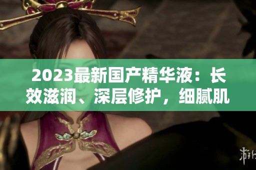 2023最新國產(chǎn)精華液：長效滋潤、深層修護，細(xì)膩肌膚煥發(fā)光彩