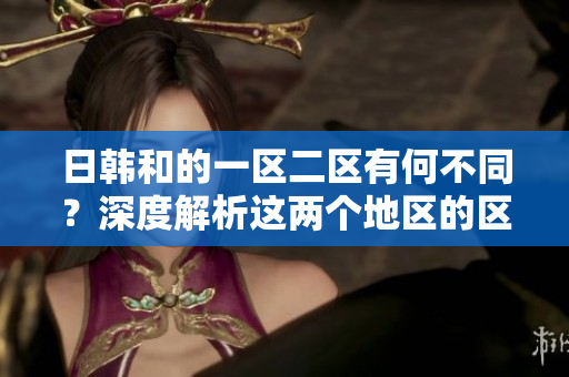 日韓和的一區(qū)二區(qū)有何不同？深度解析這兩個地區(qū)的區(qū)別