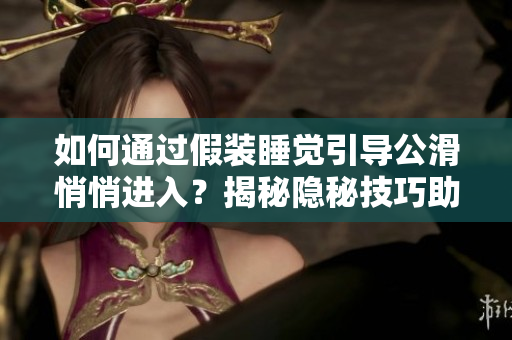 如何通過假裝睡覺引導(dǎo)公滑悄悄進入？揭秘隱秘技巧助你順利引導(dǎo)公滑進入。