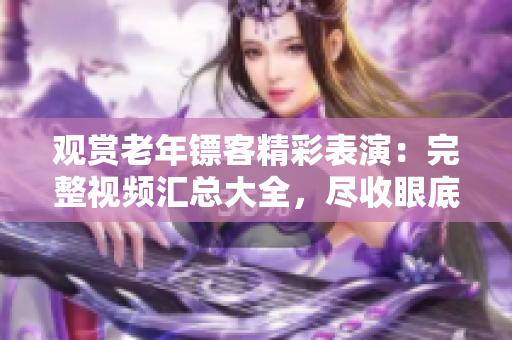 觀賞老年鏢客精彩表演：完整視頻匯總大全，盡收眼底