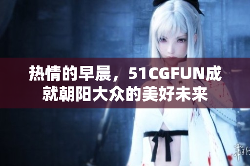 熱情的早晨，51CGFUN成就朝陽大眾的美好未來