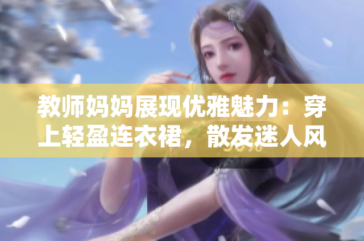 教師媽媽展現(xiàn)優(yōu)雅魅力：穿上輕盈連衣裙，散發(fā)迷人風(fēng)采