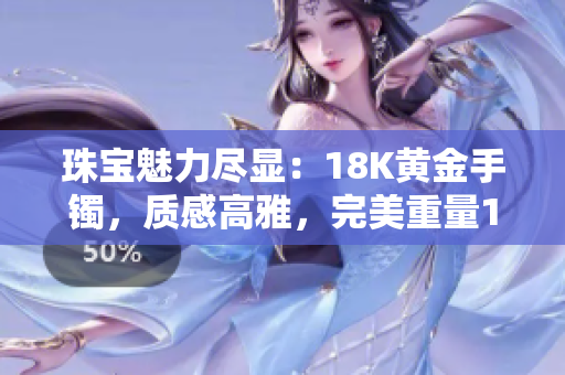 珠寶魅力盡顯：18K黃金手鐲，質(zhì)感高雅，完美重量1.22克，38款設(shè)計(jì)迷人