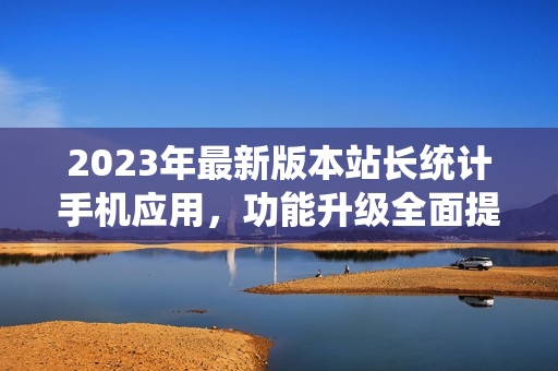 2023年最新版本站長(zhǎng)統(tǒng)計(jì)手機(jī)應(yīng)用，功能升級(jí)全面提升用戶體驗(yàn)