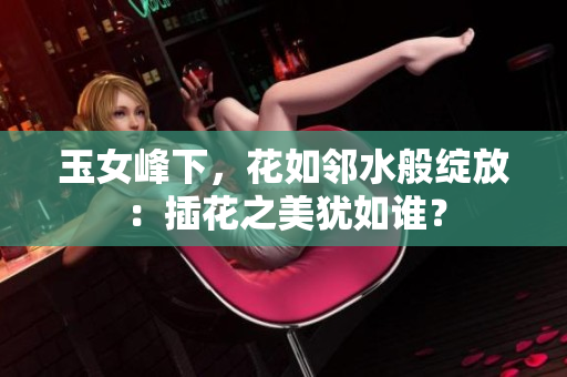 玉女峰下，花如鄰水般綻放：插花之美猶如誰？