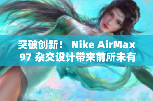 突破創(chuàng)新！ Nike AirMax 97 雜交設(shè)計帶來前所未有的風(fēng)潮