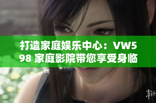打造家庭娛樂(lè)中心：VW598 家庭影院帶您享受身臨其境的視聽(tīng)盛宴