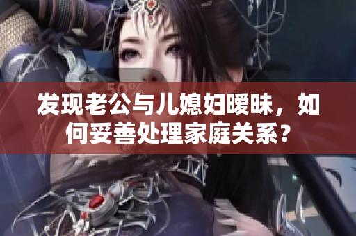 發(fā)現(xiàn)老公與兒媳婦曖昧，如何妥善處理家庭關系？