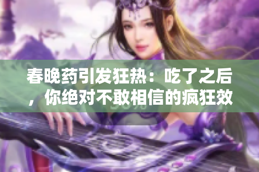 春晚藥引發(fā)狂熱：吃了之后，你絕對(duì)不敢相信的瘋狂效應(yīng)！
