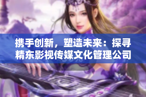 攜手創(chuàng)新，塑造未來：探尋精東影視傳媒文化管理公司的策略與發(fā)展之路
