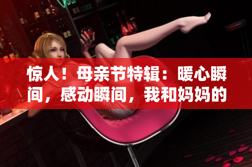 驚人！母親節(jié)特輯：暖心瞬間，感動瞬間，我和媽媽的故事