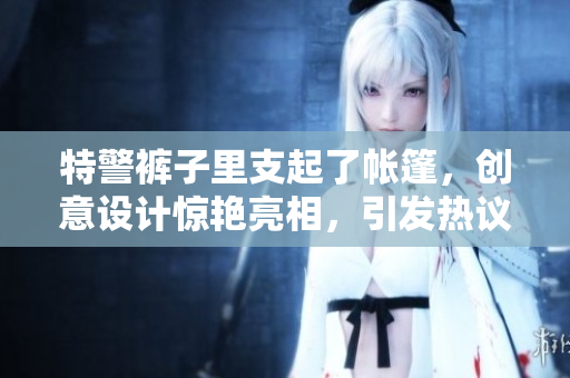 特警褲子里支起了帳篷，創(chuàng)意設(shè)計驚艷亮相，引發(fā)熱議