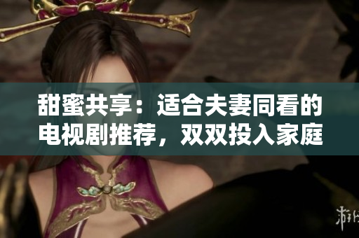 甜蜜共享：適合夫妻同看的電視劇推薦，雙雙投入家庭樂(lè)趣