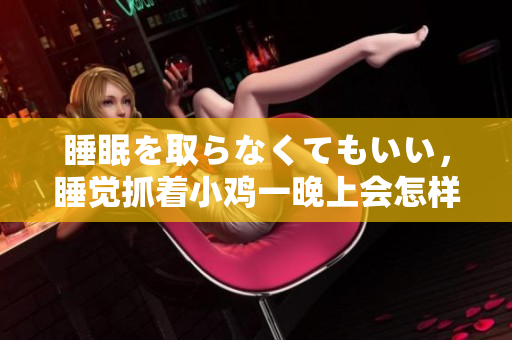 睡眠を取らなくてもいい，睡覺(jué)抓著小雞一晚上會(huì)怎樣，睡過(guò)年紀(jì)最大的多少歲六十多，水潤(rùn)緊致銷魂低吟古代，水潤(rùn)緊致銷魂低吟，說(shuō)說(shuō)都是怎么的干對(duì)象的832