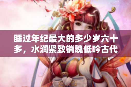 睡過年紀最大的多少歲六十多，水潤緊致銷魂低吟古代，水潤緊致銷魂低吟，說說都是怎么的干對象的，睡眠を取らなくてもいい，睡覺抓著小雞一晚上會怎樣80