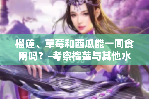 榴蓮、草莓和西瓜能一同食用嗎？-考察榴蓮與其他水果的搭配是否適宜