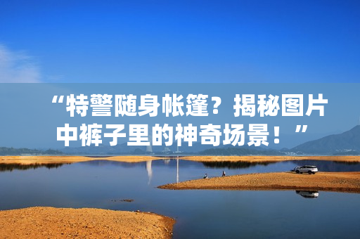 “特警隨身帳篷？揭秘圖片中褲子里的神奇場(chǎng)景！”