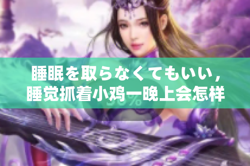 睡眠を取らなくてもいい，睡覺抓著小雞一晚上會(huì)怎樣，睡過年紀(jì)最大的多少歲六十多，水潤(rùn)緊致銷魂低吟古代，水潤(rùn)緊致銷魂低吟，說說都是怎么的干對(duì)象的760
