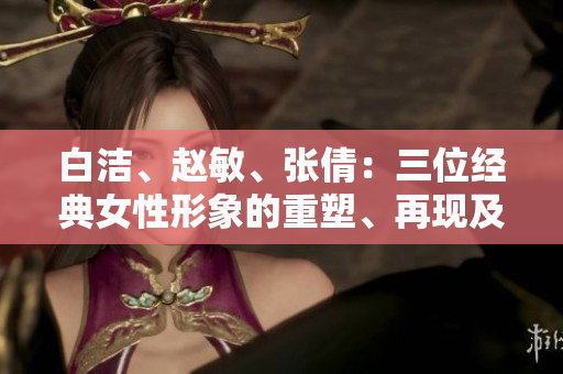 白潔、趙敏、張倩：三位經(jīng)典女性形象的重塑、再現(xiàn)及其影響
