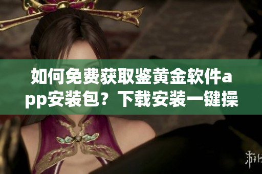 如何免費(fèi)獲取鑒黃金軟件app安裝包？下載安裝一鍵操作！
