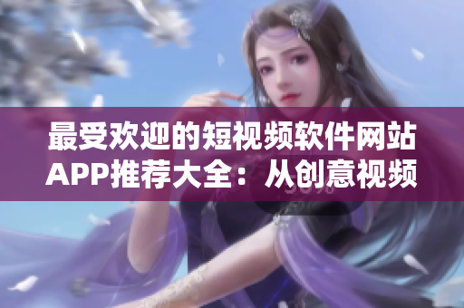 最受歡迎的短視頻軟件網(wǎng)站APP推薦大全：從創(chuàng)意視頻到搞笑剪輯，這里應(yīng)有盡有！
