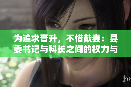 為追求晉升，不惜獻妻：縣委書記與科長之間的權力與道德糾葛