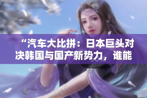 “汽車大比拼：日本巨頭對(duì)決韓國(guó)與國(guó)產(chǎn)新勢(shì)力，誰(shuí)能笑到最后？”