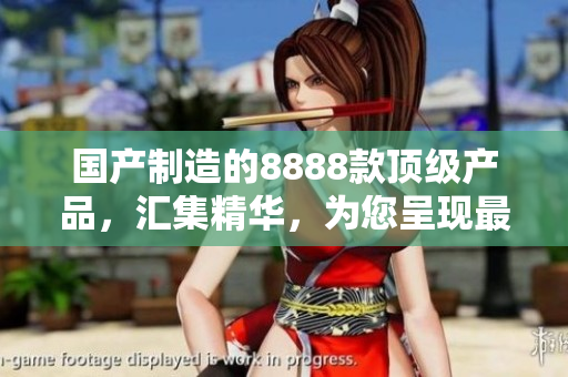 國產(chǎn)制造的8888款頂級產(chǎn)品，匯集精華，為您呈現(xiàn)最佳選擇