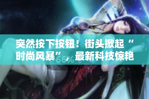 突然按下按鈕！街頭掀起“時尚風暴”，最新科技驚艷登場！