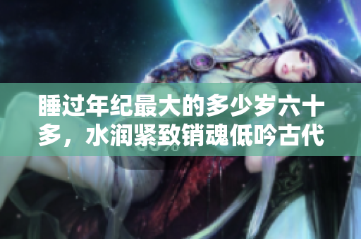 睡過(guò)年紀(jì)最大的多少歲六十多，水潤(rùn)緊致銷(xiāo)魂低吟古代，水潤(rùn)緊致銷(xiāo)魂低吟，說(shuō)說(shuō)都是怎么的干對(duì)象的，睡眠を取らなくてもいい，睡覺(jué)抓著小雞一晚上會(huì)怎樣68
