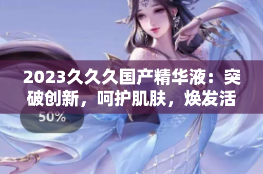 2023久久久國產(chǎn)精華液：突破創(chuàng)新，呵護肌膚，煥發(fā)活力